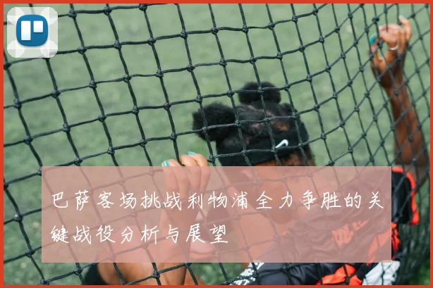 巴萨客场挑战利物浦全力争胜的关键战役分析与展望
