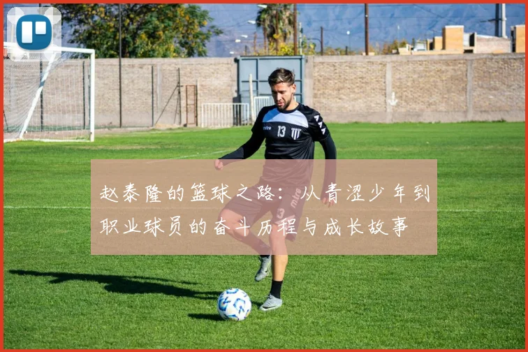 赵泰隆的篮球之路：从青涩少年到职业球员的奋斗历程与成长故事