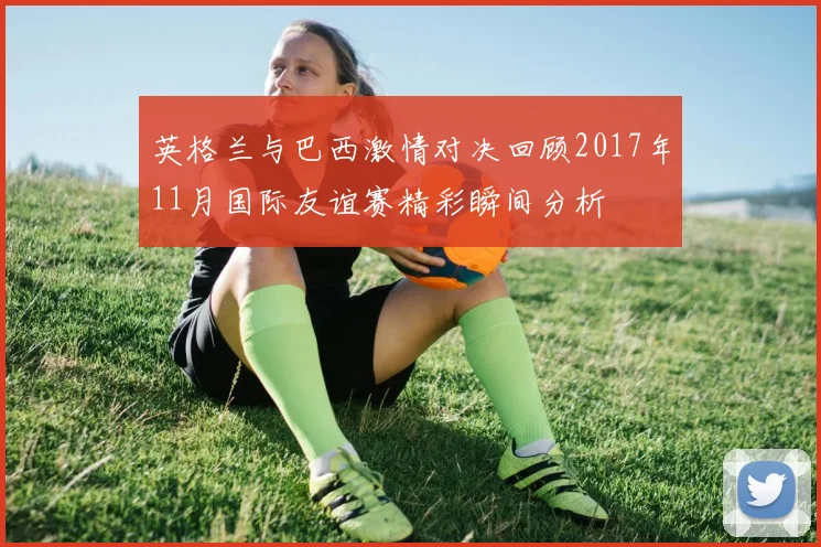 英格兰与巴西激情对决回顾2017年11月国际友谊赛精彩瞬间分析