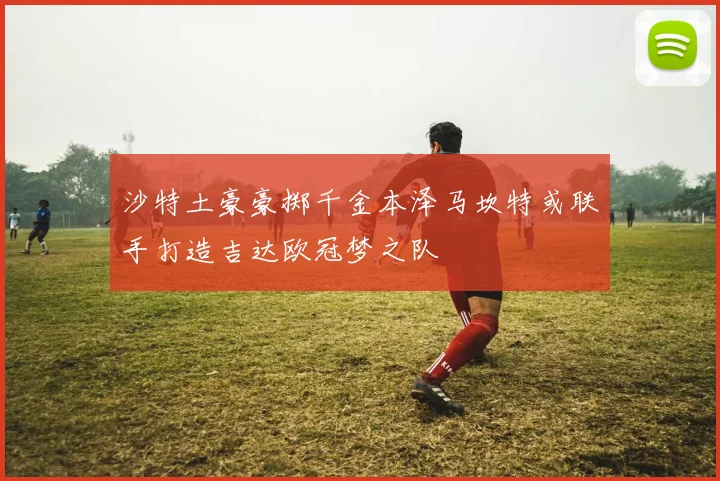 沙特土豪豪掷千金本泽马坎特或联手打造吉达欧冠梦之队