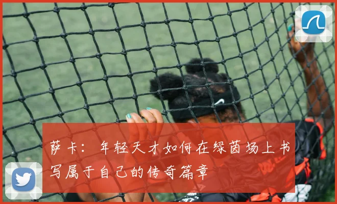 萨卡：年轻天才如何在绿茵场上书写属于自己的传奇篇章