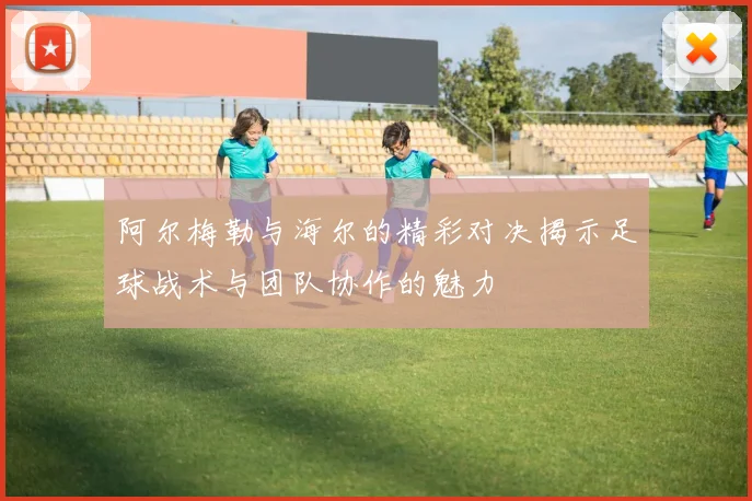 阿尔梅勒与海尔的精彩对决揭示足球战术与团队协作的魅力