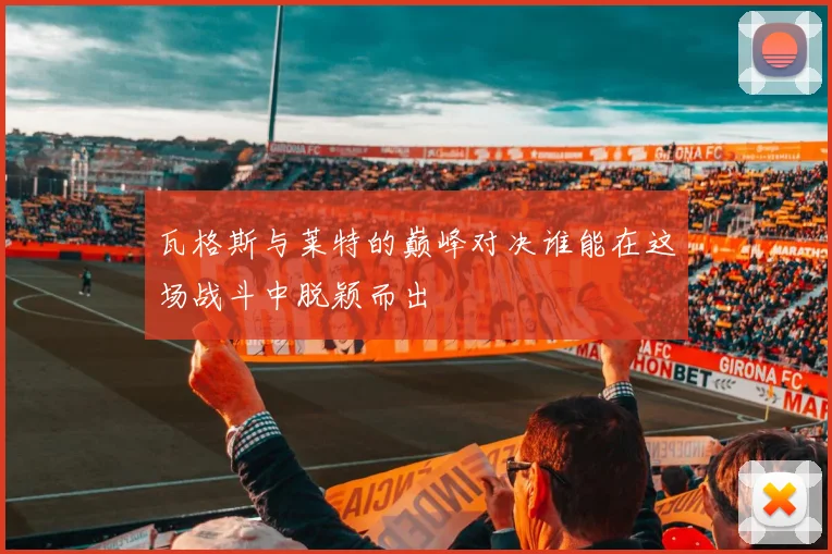瓦格斯与莱特的巅峰对决谁能在这场战斗中脱颖而出