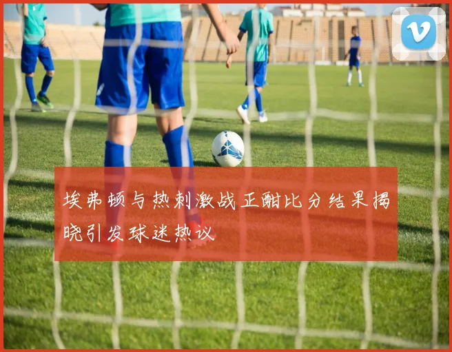 埃弗顿与热刺激战正酣比分结果揭晓引发球迷热议