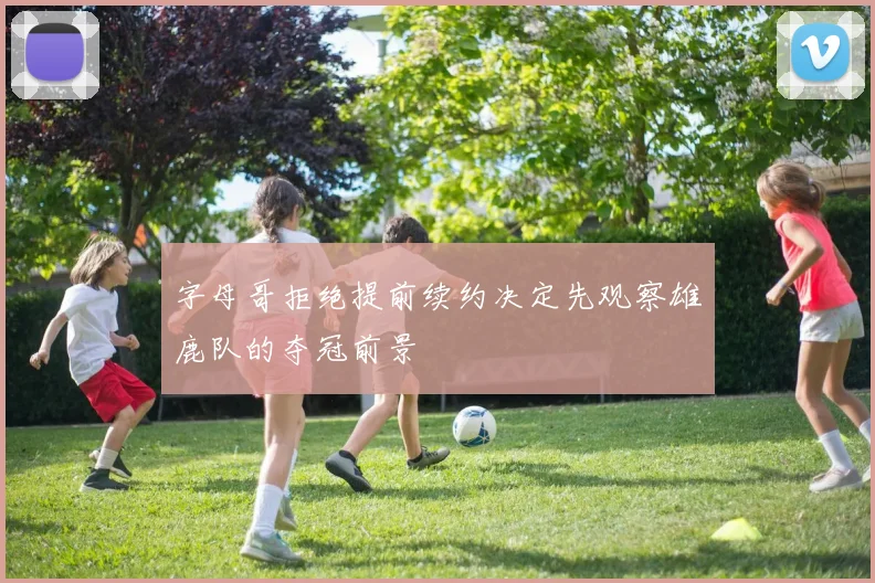 字母哥拒绝提前续约决定先观察雄鹿队的夺冠前景