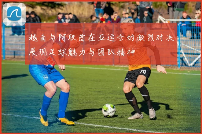 越南与阿联酋在亚运会的激烈对决展现足球魅力与团队精神
